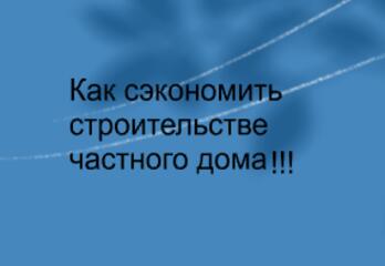 Как сэкономить на строительстве частного дома!