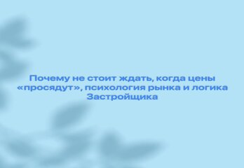 Почему не стоит ждать, когда цены “просядут”, психология рынка и логика Застройщика 
