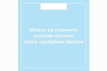  Можно ли поменять условия ипотеки после одобрения банком