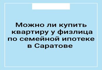 Можно ли купить квартиру у физлица по семейной ипотеке в Саратове