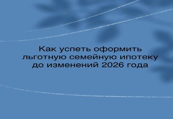 Как успеть оформить льготную семейную ипотеку до изменений 2026 года