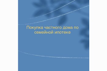  Покупка частного дома по семейной ипотеке