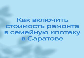 Как включить стоимость ремонта в семейную ипотеку в Саратове