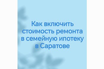  Как включить стоимость ремонта в семейную ипотеку в Саратове
