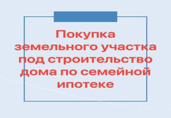 Покупка земельного участка под строительство дома по семейной ипотеке