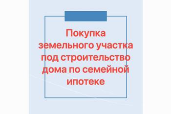  Покупка земельного участка под строительство дома по семейной ипотеке