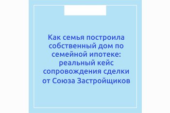  Как семья построила собственный дом по семейной ипотеке: реальный кейс сопровождения сделки от Союза Застройщиков